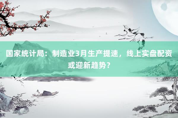 国家统计局：制造业3月生产提速，线上实盘配资或迎新趋势？