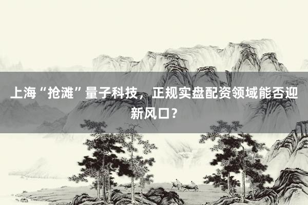 上海“抢滩”量子科技，正规实盘配资领域能否迎新风口？