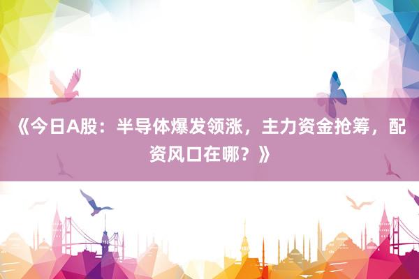 《今日A股：半导体爆发领涨，主力资金抢筹，配资风口在哪？》