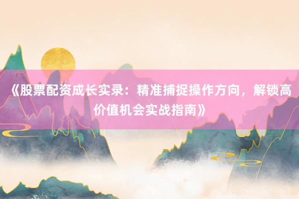 《股票配资成长实录：精准捕捉操作方向，解锁高价值机会实战指南》