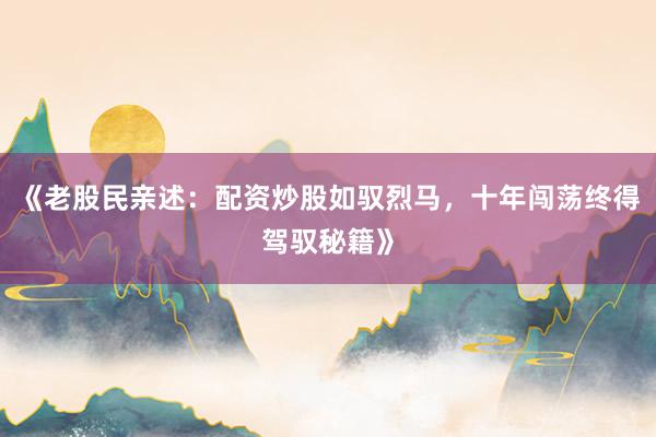 《老股民亲述：配资炒股如驭烈马，十年闯荡终得驾驭秘籍》