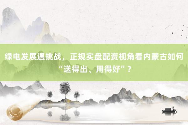绿电发展遇挑战，正规实盘配资视角看内蒙古如何“送得出、用得好”？