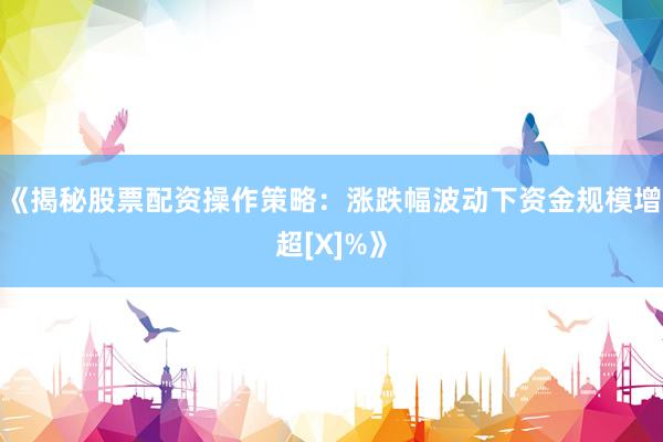 《揭秘股票配资操作策略：涨跌幅波动下资金规模增超[X]%》