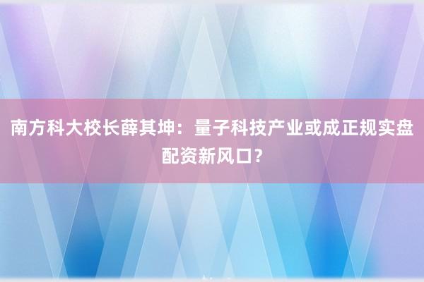 南方科大校长薛其坤：量子科技产业或成正规实盘配资新风口？