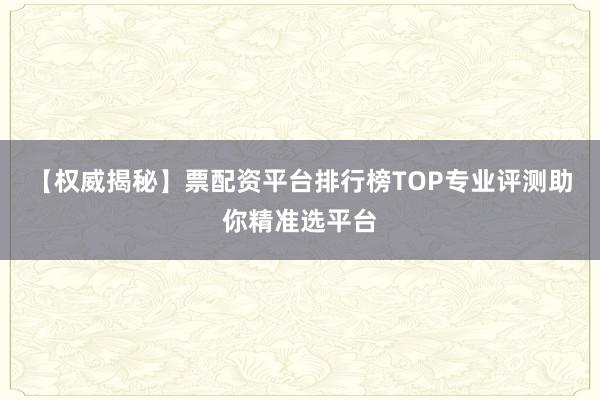【权威揭秘】票配资平台排行榜TOP专业评测助你精准选平台