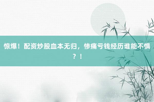 惊爆！配资炒股血本无归，惨痛亏钱经历谁能不惧？！