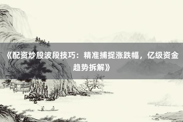 《配资炒股波段技巧：精准捕捉涨跌幅，亿级资金趋势拆解》