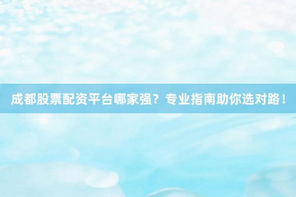 成都股票配资平台哪家强？专业指南助你选对路！