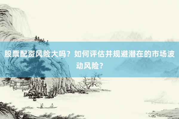 股票配资风险大吗？如何评估并规避潜在的市场波动风险？