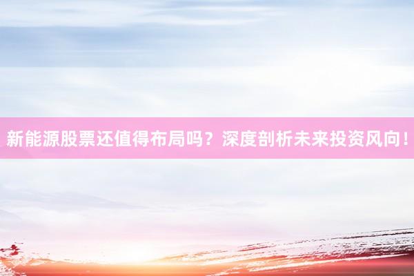 新能源股票还值得布局吗？深度剖析未来投资风向！