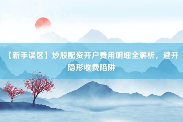 【新手误区】炒股配资开户费用明细全解析，避开隐形收费陷阱