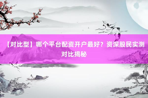 【对比型】哪个平台配资开户最好？资深股民实测对比揭秘