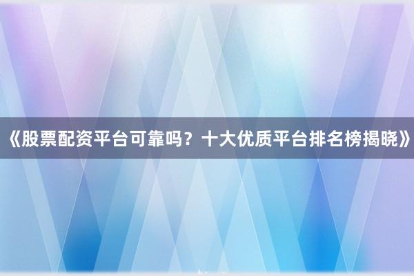 《股票配资平台可靠吗？十大优质平台排名榜揭晓》