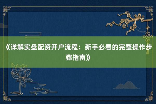 《详解实盘配资开户流程：新手必看的完整操作步骤指南》