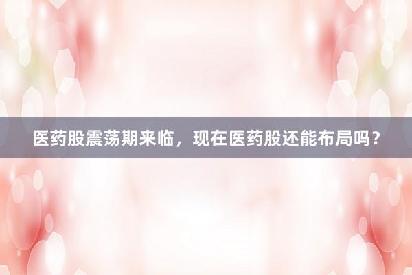 医药股震荡期来临，现在医药股还能布局吗？