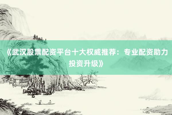 《武汉股票配资平台十大权威推荐：专业配资助力投资升级》