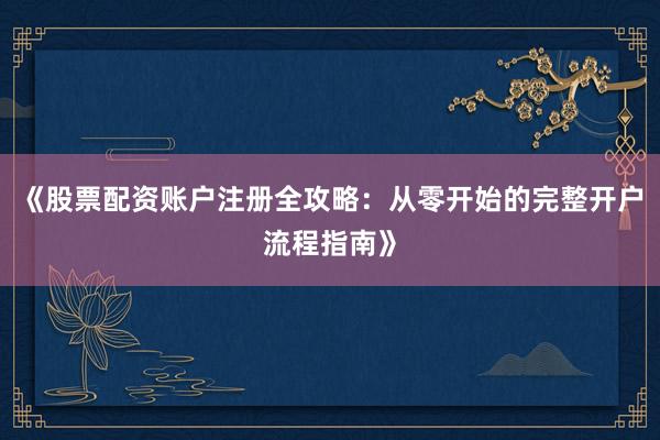 《股票配资账户注册全攻略：从零开始的完整开户流程指南》