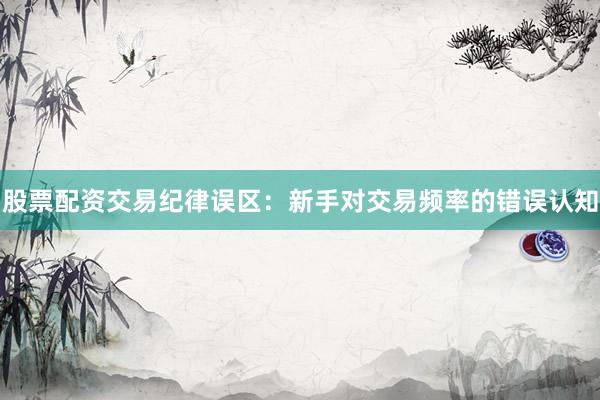 股票配资交易纪律误区：新手对交易频率的错误认知