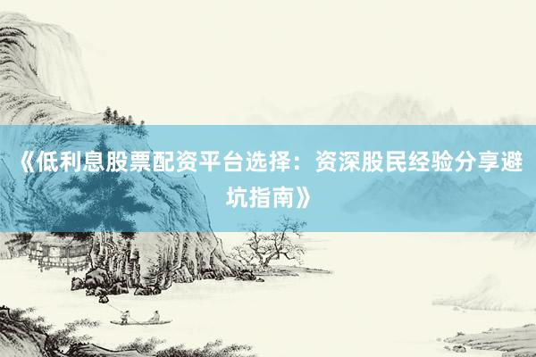 《低利息股票配资平台选择：资深股民经验分享避坑指南》