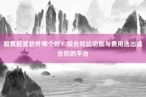 股票配资软件哪个好？综合对比功能与费用选出适合你的平台