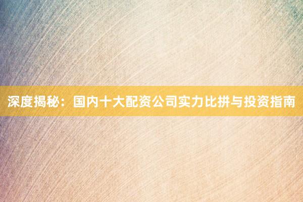 深度揭秘：国内十大配资公司实力比拼与投资指南