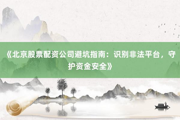 《北京股票配资公司避坑指南：识别非法平台，守护资金安全》