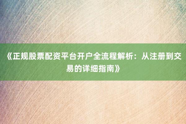 《正规股票配资平台开户全流程解析：从注册到交易的详细指南》