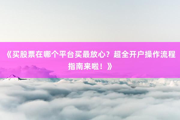 《买股票在哪个平台买最放心？超全开户操作流程指南来啦！》