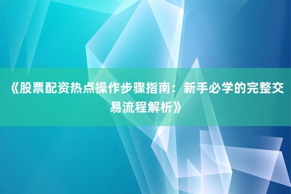 《股票配资热点操作步骤指南：新手必学的完整交易流程解析》