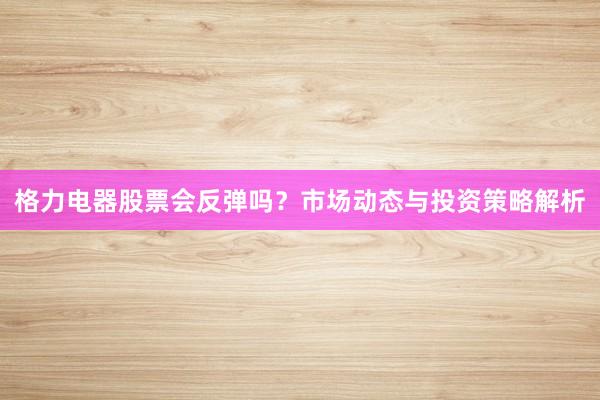 格力电器股票会反弹吗？市场动态与投资策略解析