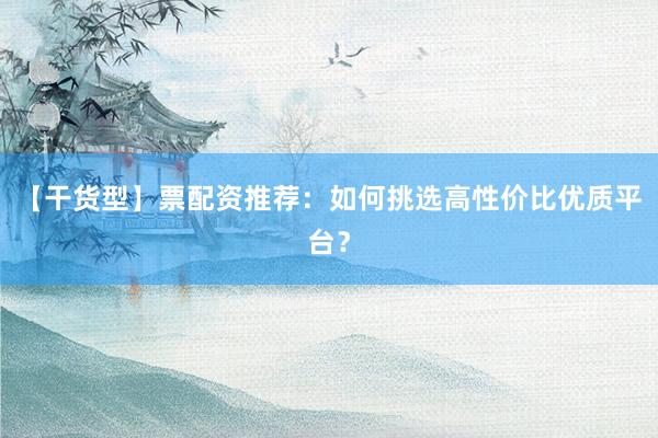 【干货型】票配资推荐：如何挑选高性价比优质平台？