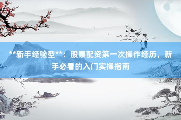 **新手经验型**：股票配资第一次操作经历，新手必看的入门实操指南