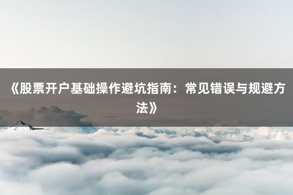 《股票开户基础操作避坑指南：常见错误与规避方法》