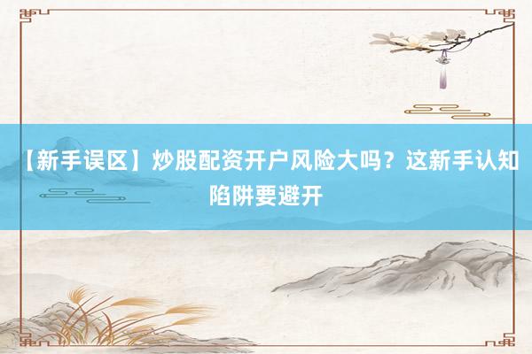 【新手误区】炒股配资开户风险大吗？这新手认知陷阱要避开
