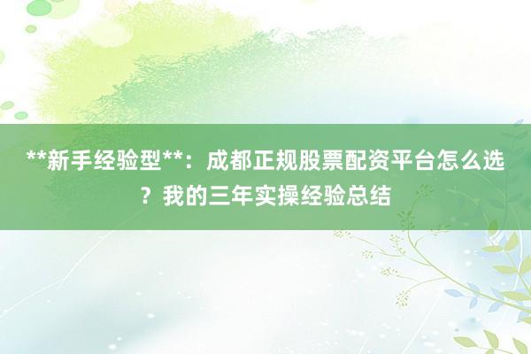 **新手经验型**：成都正规股票配资平台怎么选？我的三年实操经验总结