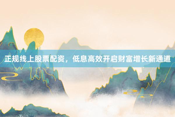 正规线上股票配资，低息高效开启财富增长新通道
