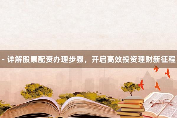 - 详解股票配资办理步骤，开启高效投资理财新征程