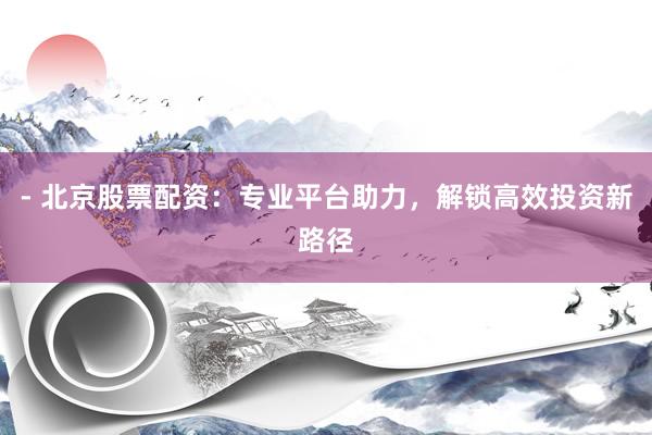 - 北京股票配资：专业平台助力，解锁高效投资新路径
