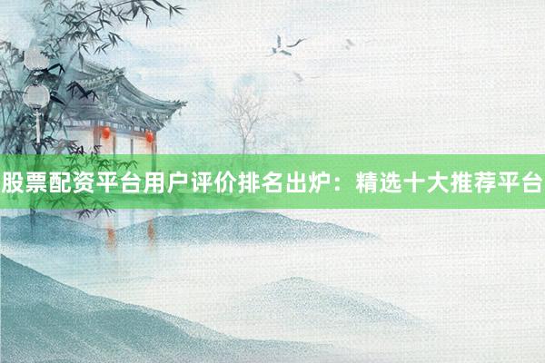 股票配资平台用户评价排名出炉：精选十大推荐平台