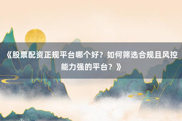 《股票配资正规平台哪个好？如何筛选合规且风控能力强的平台？》