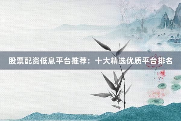 股票配资低息平台推荐：十大精选优质平台排名