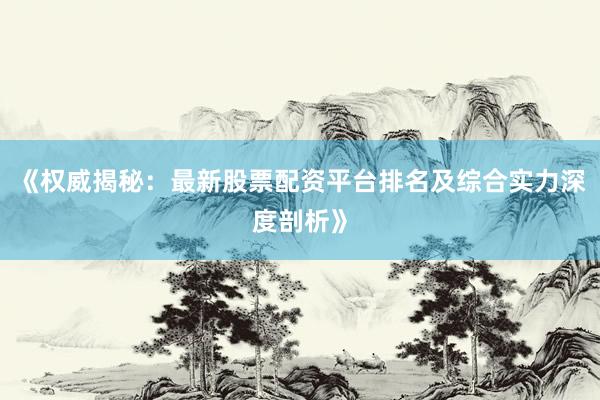 《权威揭秘：最新股票配资平台排名及综合实力深度剖析》