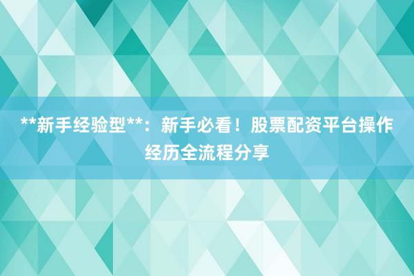 **新手经验型**：新手必看！股票配资平台操作经历全流程分享