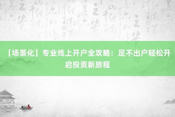 【场景化】专业线上开户全攻略：足不出户轻松开启投资新旅程