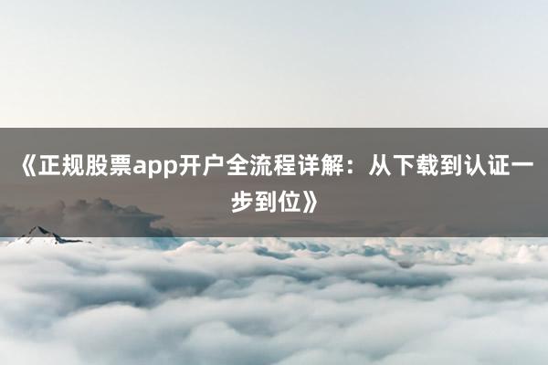 《正规股票app开户全流程详解：从下载到认证一步到位》