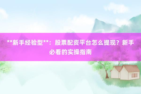 **新手经验型**：股票配资平台怎么提现？新手必看的实操指南