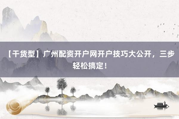 【干货型】广州配资开户网开户技巧大公开，三步轻松搞定！