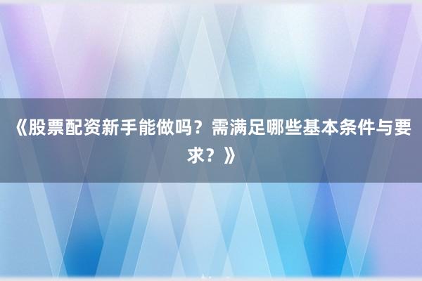 《股票配资新手能做吗？需满足哪些基本条件与要求？》