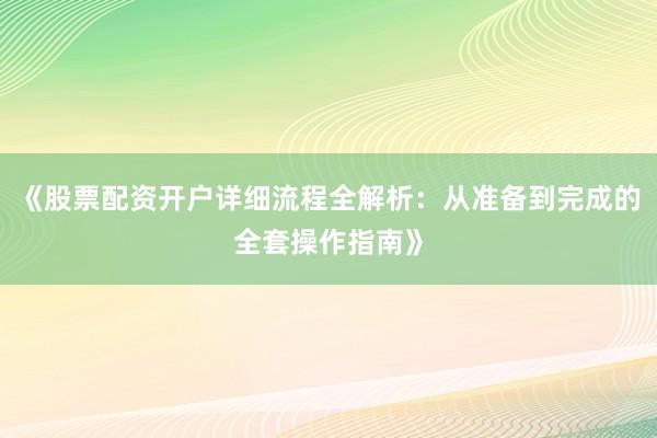 《股票配资开户详细流程全解析：从准备到完成的全套操作指南》