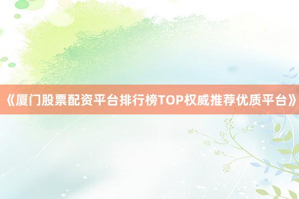 《厦门股票配资平台排行榜TOP权威推荐优质平台》